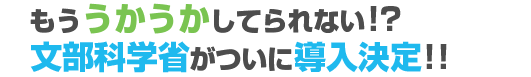 もううかうかしてられない!?文部科学省がついに導入決定!!