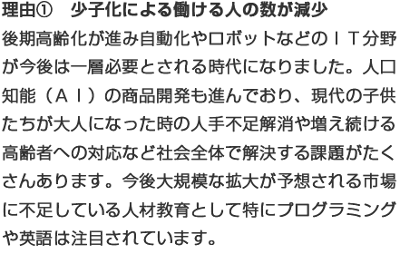 理由①少子化による働ける人の数減少：後期高齢化が進み自動化やロボットなどのＩＴ分野が今後は一層必要とされる時代になりました。人口知能（ＡＩ）の商品開発も進んでおり、現代の子供たちが大人になった時の人手不足解消や増え続ける高齢者への対応など社会全体で解決する課題がたくさんあります。今後大規模な拡大が予想される市場に不足している人材教育としてプログラミングや英語は特に注目されています。