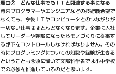 理由②どんな仕事でもＩＴと関連する事になる：将来プログラマーやエンジニアなどの技術職希望でなくても、今後ＩＴやコンピュータとのつながりが一切ない仕事はほとんどなくなります。企業に入社してリーダーや幹部になったらモノづくりに従事する部下をコントロールしなければなりません。その時にプログラミングについての知識や経験が生きるということも念頭に置いて文部科学省では小中学校での必修を推進しているのだと思います。