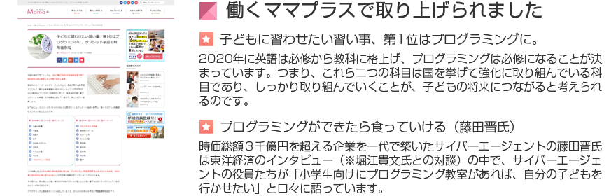 働くママプラスで取り上げられました[子どもに習わせたい習い事、第1位はプログラミングに。2020年に英語は必修から教科に格上げ、プログラミングは必修になることが決
まっています。つまり、これら二つの科目は国を挙げて強化に取り組んでいる科目であり、しっかり取り組んでいくことが、子どもの将来につながると考えられるのです。プログラミングができたら食っていける（藤田晋氏）時価総額３千億円を超える企業を一代で築いたサイバーエージェントの藤田晋氏は東洋経済のインタビュー（※堀江貴文氏との対談）の中で、サイバーエージェントの役員たちが「小学生向けにプログラミング教室があれば、自分の子どもを行かせたい」と口々に語っています。]