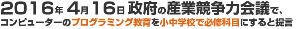 2016年4月16日政府の産業競争力会議でコンピューターのプログラミング教育を小中学校で必修科目にすると提言